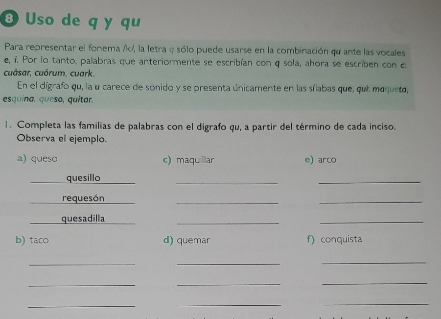 ③ Uso de q y qu 
Para representar el fonema /k/, la letra q sólo puede usarse en la combinación qu ante las vocales 
e, i. Por lo tanto, palabras que anteriormente se escribían con q sola, ahora se escriben con c 
cuásar, cuórum, cuark, 
En el dígrafo qu, la u carece de sonido y se presenta únicamente en las sílabas que, qui: moqueto, 
esquina, queso, quitar. 
1. Completa las familias de palabras con el dígrafo qu, a partir del término de cada inciso. 
Observa el ejemplo. 
a) queso c) maquillar e) arco 
quesillo 
__ 
requesón 
_ 
_ 
quesadilla 
_ 
_ 
b) taco d) quemar f) conquista 
__ 
_ 
_ 
__ 
_ 
__