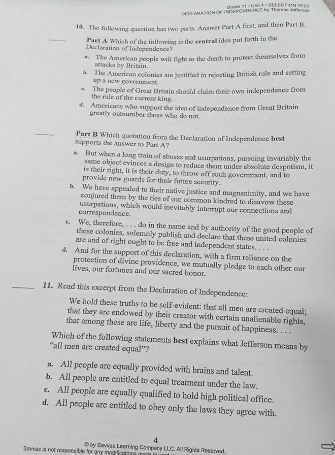 Grade 11 • Unil 1 + SELECTION TEST
DECLARATION OF INDEPENDENCE by Thomas Jefferson
10. The following question has two parts. Answer Part A first, and then Part B.
_
Part A Which of the following is the central idea put forth in the
Declaration of Independence?
a. The American people will fight to the death to protect themselves from
attacks by Britain
b. The American colonies are justified in rejecting British rule and setting
up a new government.
c. The people of Great Britain should claim their own independence from
the rule of the current king.
d. Americans who support the idea of independence from Great Britain
greatly outnumber those who do not.
_
Part B Which quotation from the Declaration of Independence best
supports the answer to Part A?
a. But when a long train of abuses and usurpations, pursuing invariably the
same object evinces a design to reduce them under absolute despotism, it
is their right, it is their duty, to throw off such government, and to
provide new guards for their future security.
b. We have appealed to their native justice and magnanimity, and we have
conjured them by the ties of our common kindred to disavow these
usurpations, which would inevitably interrupt our connections and
correspondence.
c. We, therefore, . . . do in the name and by authority of the good people of
these colonies, solemnly publish and declare that these united colonies
are and of right ought to be free and independent states. . . .
d. And for the support of this declaration, with a firm reliance on the
protection of divine providence, we mutually pledge to each other our
lives, our fortunes and our sacred honor.
_11. Read this excerpt from the Declaration of Independence:
We hold these truths to be self-evident: that all men are created equal;
that they are endowed by their creator with certain unalienable rights,
that among these are life, liberty and the pursuit of happiness. . . .
Which of the following statements best explains what Jefferson means by
“all men are created equal”?
a. All people are equally provided with brains and talent.
b. All people are entitled to equal treatment under the law.
c. All people are equally qualified to hold high political office.
d. All people are entitled to obey only the laws they agree with.
4
© by Savvas Learning Company LLC. All Rights Reserved.
Savvas is not responsible for any modifications m