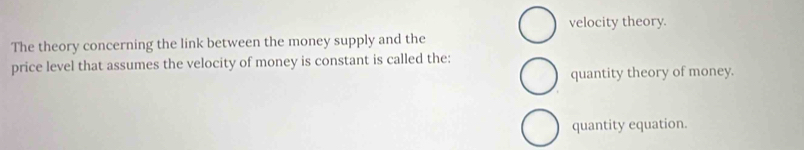 velocity theory.
The theory concerning the link between the money supply and the
price level that assumes the velocity of money is constant is called the:
quantity theory of money.
quantity equation.