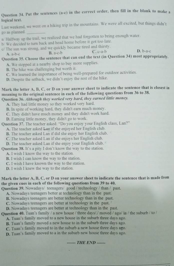 Put the sentences (a-c) in the correct order, then fill in the blank to make a
logical text.
Last weekend, we went on a hiking trip in the mountains. We were all excited, but things didn’t
go as planned._
a/ Halfway up the trail, we realized that we had forgotten to bring enough water.
b We decided to turn back and head home before it got too late.
c/ The sun was strong, and we quickly became tired and thirsty.
A. a-b-c
B. a-c-b C. c-a-b D. b-a-c
Question 35. Choose the sentence that can end the text (in Question 34) most appropriately.
A. We stopped at a nearby shop to buy more supplies.
B. The hike was challenging but worth it.
C. We learned the importance of being well-prepared for outdoor activities.
D. Despite the setback, we didn’t enjoy the rest of the hike.
Mark the letter A, B, C, or D on your answer sheet to indicate the sentence that is closest in
meaning to the original sentence in each of the following questions from 36 to 38.
Question 36. Although they worked very hard, they earned little money.
A. They had little money so they worked very hard.
B. In spite of working hard, they didn't earn much money.
C. They didn't have much money and they didn't work hard.
D. Earning little money, they didn't go to work.
Question 37. The teacher asked: “Do you enjoy your English class, Lan?”
A. The teacher asked Lan if she enjoyed her English club.
B. The teacher asked Lan if did she enjoy her English club.
C. The teacher asked Lan if she enjoys her English club.
D. The teacher asked Lan if she enjoy your English club.
Question 38. It’s a pity I don’t know the way to the station.
A. I wish I know the way to the station.
B. I wish I can know the way to the station.
C. I wish I have known the way to the station.
D. I wish I knew the way to the station.
Mark the letter A, B, C, or D on your answer sheet to indicate the sentence that is made from
the given cues in each of the following questions from 39 to 40.
Question 39. Nowadays/ teenagers/ good / technology / than / past.
A. Nowadays teenagers better at technology than in the past.
B. Nowadays teenagers are better technology than in the past.
C. Nowadays teenagers are better at technology in the past.
D. Nowadays teenagers are better at technology than in the past.
Question 40. Tuan’s family / a new house / three days/./ moved / ago/ in / the suburb / to /
A. Tuan’s family moved to a new house in the suburb three days ago.
B. Tuan’s family moved a new house to in the suburb three days ago.
C. Tuan’s family moved to in the suburb a new house three days ago.
D. Tuan’s family moved to a in the suburb new house three days ago.
_THE END_