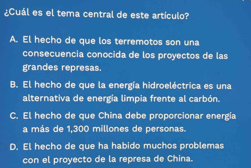 ¿Cuál es el tema central de este artículo?
A. El hecho de que los terremotos son una
consecuencia conocida de los proyectos de las
grandes represas.
B. El hecho de que la energía hidroeléctrica es una
alternativa de energía limpia frente al carbón.
C. El hecho de que China debe proporcionar energía
a más de 1,300 millones de personas.
D. El hecho de que ha habido muchos problemas
con el proyecto de la represa de China.