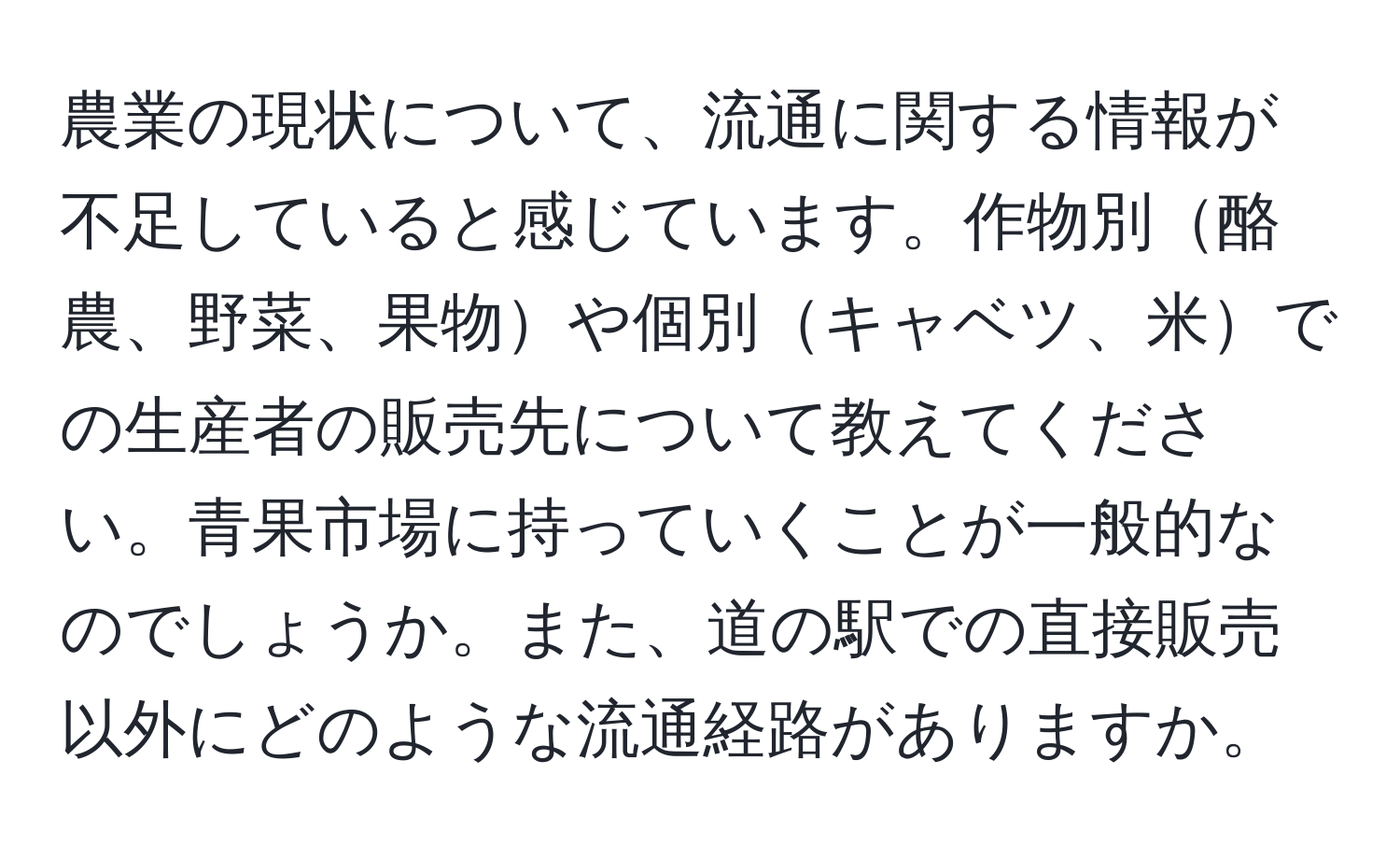 農業の現状について、流通に関する情報が不足していると感じています。作物別酪農、野菜、果物や個別キャベツ、米での生産者の販売先について教えてください。青果市場に持っていくことが一般的なのでしょうか。また、道の駅での直接販売以外にどのような流通経路がありますか。