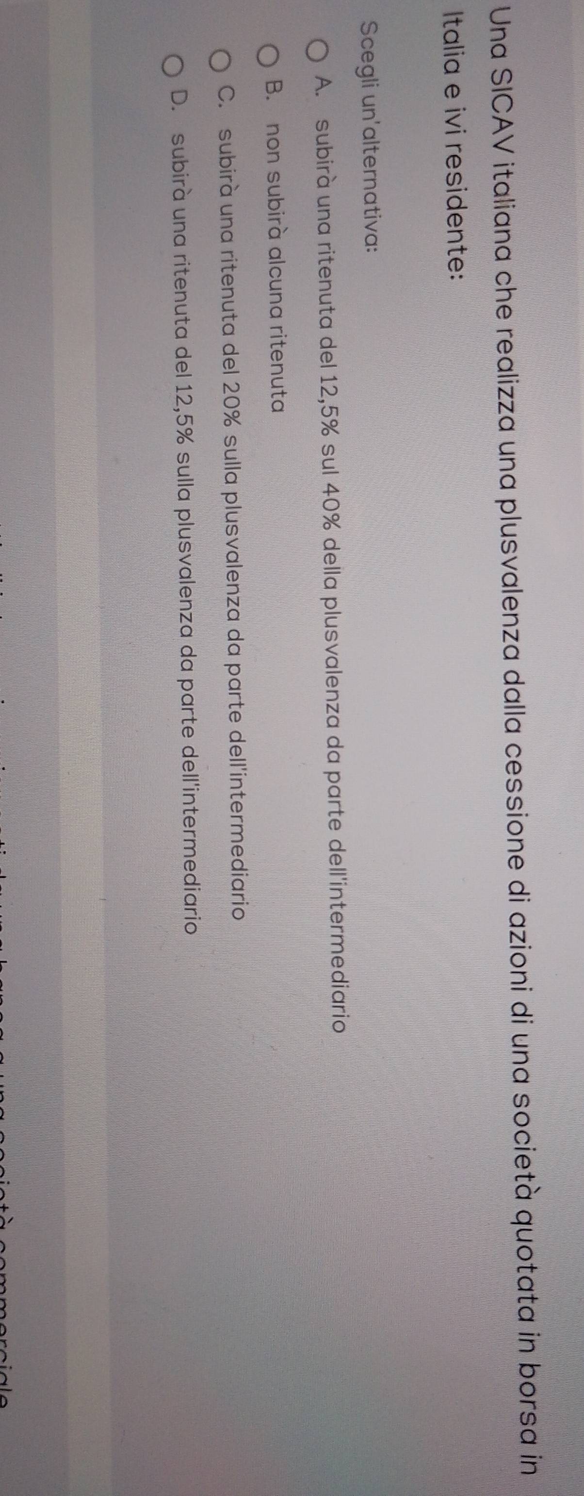 Una SICAV italiana che realizza una plusvalenza dalla cessione di azioni di una società quotata in borsa in
Italia e ivi residente:
Scegli un'alternativa:
A. subirà una ritenuta del 12,5% sul 40% della plusvalenza da parte dell'intermediario
B. non subirà alcuna ritenuta
C. subirà una ritenuta del 20% sulla plusvalenza da parte dell'intermediario
D. subirà una ritenuta del 12,5% sulla plusvalenza da parte dell'intermediario