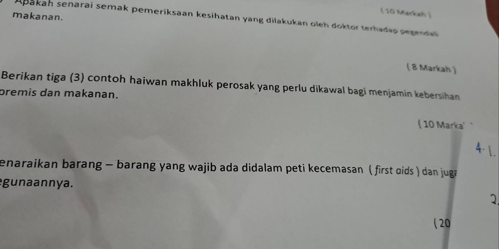 ( 10 Markah ) 
makanan. 
Apakah senarai semak pemeriksaan kesihatan yang dilakukan oleh doktor terhadap pegendal 
( 8 Markah ) 
Berikan tiga (3) contoh haiwan makhluk perosak yang perlu dikawal bagi menjamin kebersihan 
premis dan makanan. 
( 10 Marka' 
4· . 
enaraikan barang - barang yang wajib ada didalam peti kecemasan ( first ɑids ) dan juga 
gunaannya. 
1 
( 20