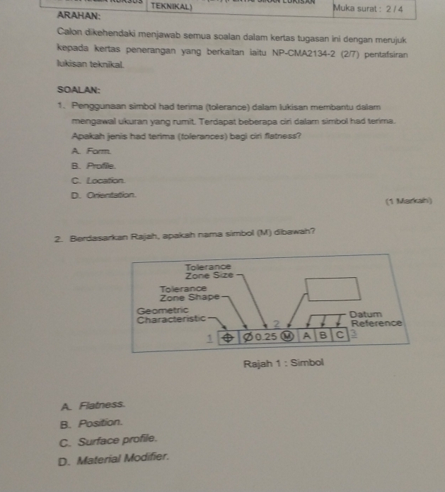 Calon dikehendaki menjawab semua soalan dalam kertas tugasan ini dengan merujuk
kepada kertas penerangan yang berkaitan iaitu NP-CMA2134-2 (2/7) pentafsiran
lukisan teknikal.
SOALAN:
1. Penggunaan simbol had terima (tolerance) dalam Iukisan membantu dalam
mengawal ukuran yang rumit. Terdapat beberapa ciri dalam simbol had terima.
Apakah jenis had terima (tolerances) bagi ciri flatness?
A. Form.
B. Profile.
C. Location.
D. Orientation.
(1 Markah)
2. Berdasarkan Rajah, apakah nama simbol (M) dibawah?
Rajah 1 : Simbol
A. Flatness.
B. Position.
C. Surface profile.
D. Material Modifier.