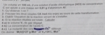 Un vollume v=100ml
C est ajouté a une masse L d'une solution d'acide chlorhydrique (HCf) de concentration
m=0.81
1- Qu'abserve- t-on? g d'aluminium Al 
2- Préciser les deux couples OX /red mis enjeu au cours de cette transformation 
3- Établir l'équation de la réaction venant de s'installer 
4- Si la réaction étudiée est totale ; Calculer : 
4-a) le volume V, de gaz dégagé. 
4-b) La concentration de l'acide C. 
4-c) La molarité des ins Ak^3 obtenus 
On donne M(AI)=27 Mol^(-1) et V_m=24L.Mol^(-1)