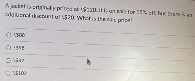 A jacket is originally priced at $120. It is on sale for 15% off, but there is an
additional discount of $20. What is the sale price?
$88
$98
$82
$102