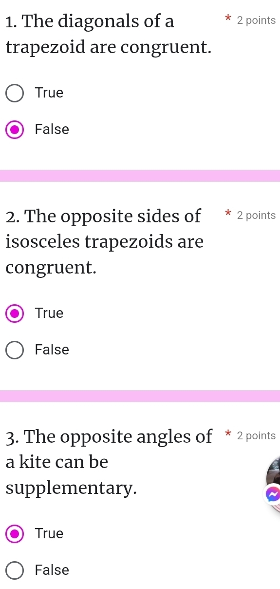 The diagonals of a 2 points
trapezoid are congruent.
True
False
2. The opposite sides of * 2 points
isosceles trapezoids are
congruent.
True
False
3. The opposite angles of * 2 points
a kite can be
supplementary.
True
False