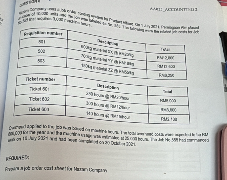 QUESTION 
AA025_ACCOUNTING 2 
Nazam Company uses a job order costing system for Product Alborq. O 
ur No 555 that requires 3,000 machine hour
` 
n order of 10,000 units and the job was labeled as N
Overhead to the job was based on machine hours. The total overhead costs were expected to be RM
600,000 for the year and the machine usage was estimated at 25,000 hours. The Job No. 555 had commenced 
work on 10 July 2021 and had been completed on 30 October 2021. 
REQUIRED: 
Prepare a job order cost sheet for Nazam Company