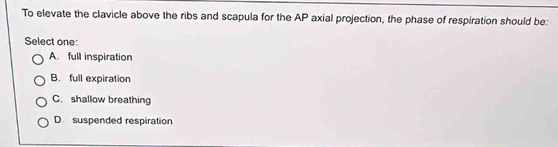 To elevate the clavicle above the ribs and scapula for the AP axial projection, the phase of respiration should be:
Select one:
A. full inspiration
B. full expiration
C. shallow breathing
D suspended respiration