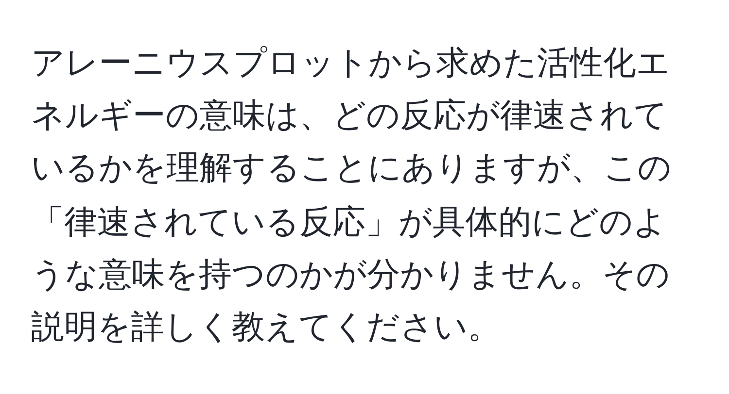 アレーニウスプロットから求めた活性化エネルギーの意味は、どの反応が律速されているかを理解することにありますが、この「律速されている反応」が具体的にどのような意味を持つのかが分かりません。その説明を詳しく教えてください。