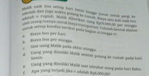 Malik nalk bus setlap hari Senin hingga jumat annk perzke 
sekolah dan juga waktu pulang ke rumah, maya sam kali nalk but 
adalah n rupiah. Malik diberikan sang 2p50.000,00 per mingen 
oleh orang tuanya untuk blaya transportasi. Tulidah beatuk aijahar 
untuk setiap kondisi berikut pada bagian si hingga e). 
s. Biaya bus per hari. 
b. Biaya bus per minggu. 
c. Sisa uang Malik pada skhir mingga. 
d. Uang yang dimiliki Malik setelah pulang ke rumah pada hari 
Senin. 
e. Uang yang dimiliki Malik saat istirahat siang pada hari Rabu. 
f. Apa yang terjadi jika n adalah Rp6.000.06?