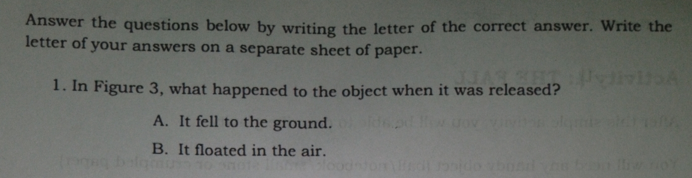 Answer the questions below by writing the letter of the correct answer. Write the
letter of your answers on a separate sheet of paper.
1. In Figure 3, what happened to the object when it was released?
A. It fell to the ground.
B. It floated in the air.