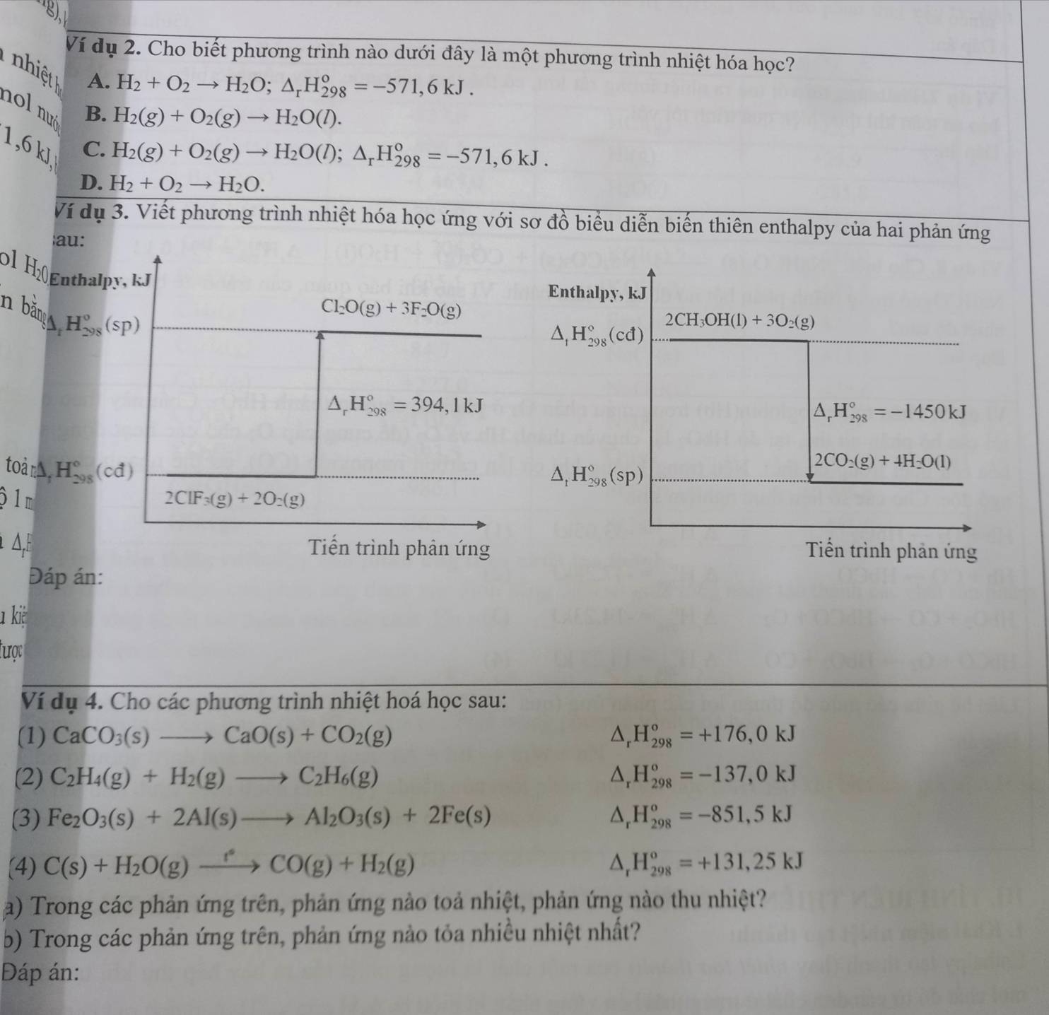 Ví dụ 2. Cho biết phương trình nào dưới đây là một phương trình nhiệt hóa học?
T  nhi ệ A. H_2(g)+O_2(g)to H_2O(l).
H_2+O_2to H_2O;△ _rH_(298)^o=-571,6kJ.
nol nué
B.
1,6 kJ
C. H_2(g)+O_2(g)to H_2O(l);△ _rH_(298)^o=-571,6kJ.
D. H_2+O_2to H_2O.
Ví dụ 3. Viết phương trình nhiệt hóa học ứng với sơ đồ biểu diễn biến thiên enthalpy của hai phản ứng
au:
0 1 H₂  nthalpy,kJ
Enthalpy, kJ
n bắn H_(298)^o(sp)
Cl_2O(g)+3F_2O(g)
2CH_3OH(l)+3O_2(g)
△ _1H_(298)°(cd)
△ _rH_(298)°=394,1kJ
△ _rH_(298)°=-1450kJ
toànà H_(298)° (cđ)
△ _1H_(298)°(sp)
2CO_2(g)+4H_2O(l)
ộ 1m 2ClF_3(g)+2O_2(g)
Δ,F Tiến trình phản ứng Tiến trình phản ứng
Đáp án:
l kiệ
tược
Ví dụ 4. Cho các phương trình nhiệt hoá học sau:
(1) CaCO_3(s)to CaO(s)+CO_2(g) △ _rH_(298)°=+176,0kJ
(2) C_2H_4(g)+H_2(g)to C_2H_6(g) △ _rH_(298)^o=-137,0kJ
(3) Fe_2O_3(s)+2Al(s)to Al_2O_3(s)+2Fe(s) △ _rH_(298)^o=-851,5kJ
(4) C(s)+H_2O(g)xrightarrow fCO(g)+H_2(g) △ _rH_(298)^o=+131,25kJ
a) Trong các phản ứng trên, phản ứng nào toả nhiệt, phản ứng nào thu nhiệt?
b) Trong các phản ứng trên, phản ứng nào tỏa nhiều nhiệt nhất?
Đáp án: