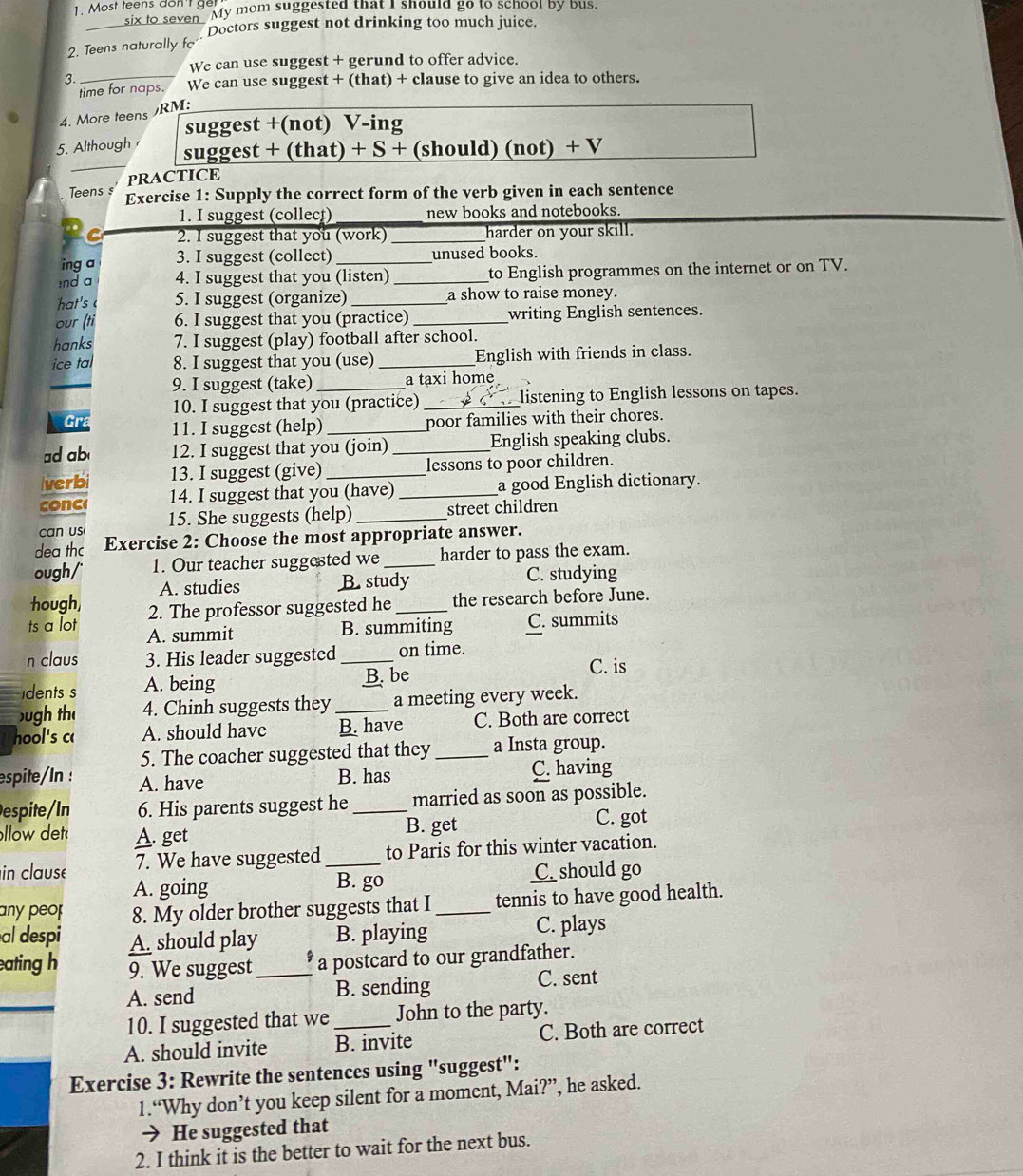 Most teens don  get
six to seven. My mom suggested that I should go to school by bus.
_
Doctors suggest not drinking too much juice.
2. Teens naturally f
We can use suggest + gerund to offer advice.
3._
time for naps. We can use suggest + (that) + clause to give an idea to others.
4. More teens RM:
suggest +(not) V-ing
5. Although 
_
suggest + (that) + S + (should) (not) + V
PRACTICE
Teens s Exercise 1: Supply the correct form of the verb given in each sentence
1. I suggest (collect) new books and notebooks.
C 2. I suggest that you (work) _harder on your skill.
ing a 3. I suggest (collect) _unused books.
nd a 4. I suggest that you (listen) _to English programmes on the internet or on TV.
hat's 5. I suggest (organize) _a show to raise money.
our (ti 6. I suggest that you (practice) _writing English sentences.
hanks 7. I suggest (play) football after school.
ice ta 8. I suggest that you (use) _English with friends in class.
9. I suggest (take) _a taxi home
10. I suggest that you (practice)_ listening to English lessons on tapes.
Gra 11. I suggest (help)
poor families with their chores.
ad ab 12. I suggest that you (join) _English speaking clubs.
Iverbi 13. I suggest (give) _lessons to poor children.
conc 14. I suggest that you (have)_ a good English dictionary.
can us 15. She suggests (help) _street children
dea thc Exercise 2: Choose the most appropriate answer.
ough/ 1. Our teacher suggested we _harder to pass the exam.
A. studies B. study C. studying
hough, 2. The professor suggested he _the research before June.
ts a lot A. summit
B. summiting C. summits
n claus 3. His leader suggested _on time.
idents s A. being B. be
C. is
ugh th 4. Chinh suggests they _a meeting every week.
hool's c A. should have B. have C. Both are correct
5. The coacher suggested that they _a Insta group.
espite/In : A. have
B. has C. having
espite/In 6. His parents suggest he _married as soon as possible.
llow det A. get
B. get C. got
in clause 7. We have suggested _to Paris for this winter vacation.
A. going C. should go
B. go
any peo 8. My older brother suggests that I_ tennis to have good health.
al despi A. should play B. playing C. plays
eating h 9. We suggest _a postcard to our grandfather.
A. send B. sending C. sent
10. I suggested that we John to the party.
A. should invite B. invite C. Both are correct
Exercise 3: Rewrite the sentences using "suggest":
1.“Why don’t you keep silent for a moment, Mai?”, he asked.
→ He suggested that
2. I think it is the better to wait for the next bus.