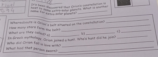 It's been discovered that Orion's constellation is 
host to some extra-solar planets. What is ancther 
name for extra-solar planets? 
_ 
_ 
Whereabouts is Orion's belt situated on the constellation? 
_ 
How many stars form the belt? 
c) 
_ 
_ 
What are they called? a)_ 
b)_ 
In Greek mythology, Orion joined a hunt. Who's hunt did he join? 
Who did Orion fall in love with? 
_ 
What had that person sworn? 
_