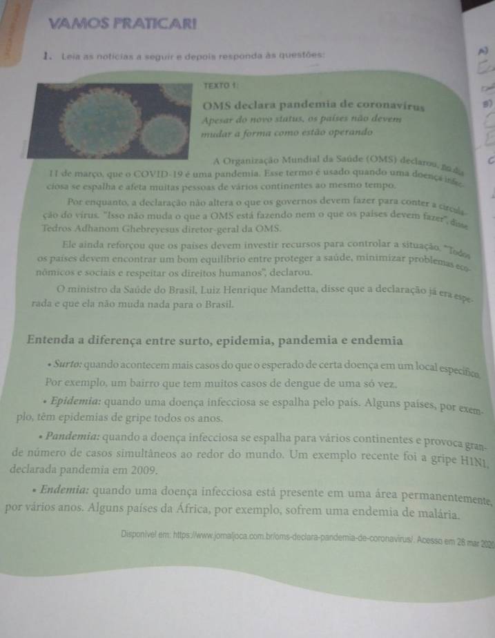 VAMOS FRATICAR!
1 Leia as notícias a seguir e depois responda às questões:
A
TEXTO 1:
OMS declara pandemia de coronavírus 9)
Apesar do novo status, os países não devem
mudar a forma como estão operando
A Organização Mundial da Saúde (OMS) declarou, noda    
I de março, que o COVID- 19 é uma pandemia. Esse termo é usado quando uma doença infe
ciosa se espalha e afeta muitas pessoas de vários continentes ao mesmo tempo.
Por enquanto, a declaração não altera o que os governos devem fazer para conter a circals
ção do virus. "Isso não muda o que a OMS está fazendo nem o que os países devem fazer, disse
Tedros Adhanom Ghebreyesus diretor-geral da OMS.
Ele ainda reforçou que os países devem investir recursos para controlar a situação. "Tod
os países devem encontrar um bom equilíbrio entre proteger a saúde, minimizar problemas eco
nômicos e sociais e respeitar os direitos humanos'', declarou.
O ministro da Saúde do Brasil, Luiz Henrique Mandetta, disse que a declaração já era espe
rada e que ela não muda nada para o Brasil.
Entenda a diferença entre surto, epidemia, pandemia e endemia
* Surtø: quando acontecem mais casos do que o esperado de certa doença em um local específico
Por exemplo, um bairro que tem muitos casos de dengue de uma só vez.
Epidemia: quando uma doença infecciosa se espalha pelo país. Alguns países, por exem.
plo, têm epidemias de gripe todos os anos.
* Pandemia: quando a doença infecciosa se espalha para vários continentes e provoca gran-
de número de casos simultâneos ao redor do mundo. Um exemplo recente foi a gripe HIN1
declarada pandemia em 2009.
Endemia: quando uma doença infecciosa está presente em uma área permanentemente,
por vários anos. Alguns países da África, por exemplo, sofrem uma endemia de malária.
Disponivel em: https://www.jornaljoca.com.br/oms-declara-pandemia-de-coronavirus/. Acesso em 28 mar 2020