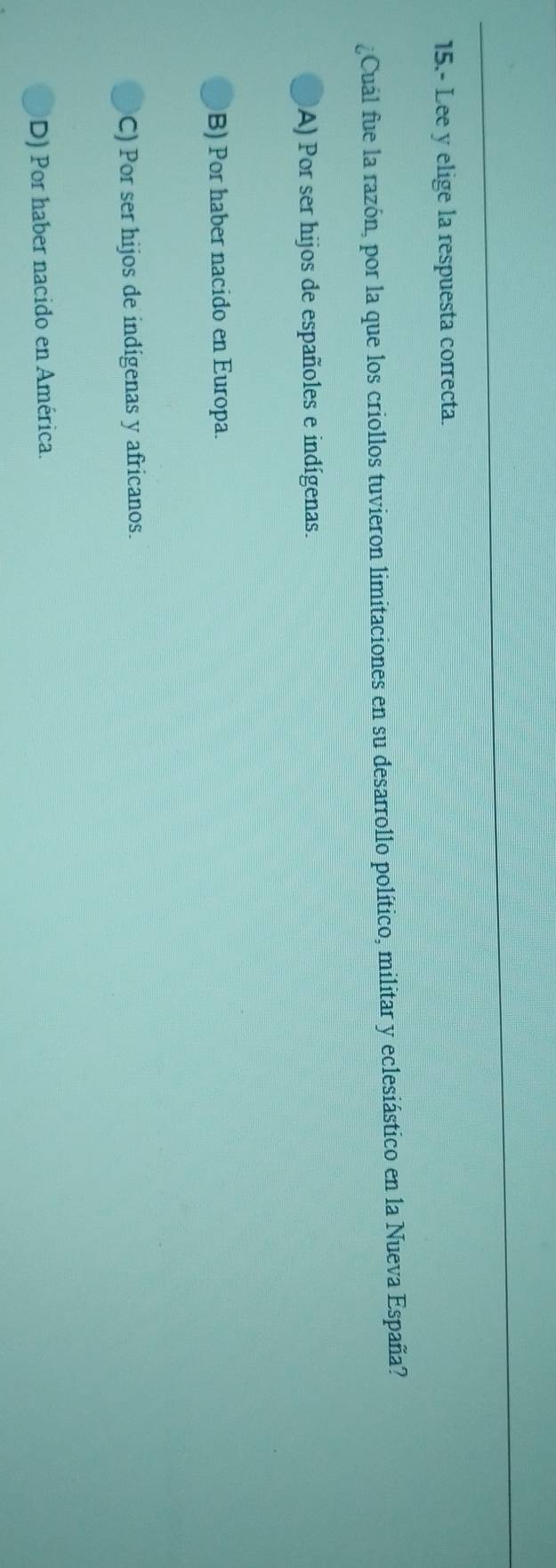 15.- Lee y elige la respuesta correcta.
¿Cuál fue la razón, por la que los criollos tuvieron limitaciones en su desarrollo político, militar y eclesiástico en la Nueva España?
A) Por ser hijos de españoles e indígenas.
B) Por haber nacido en Europa.
C) Por ser hijos de indigenas y africanos.
D) Por haber nacido en América.