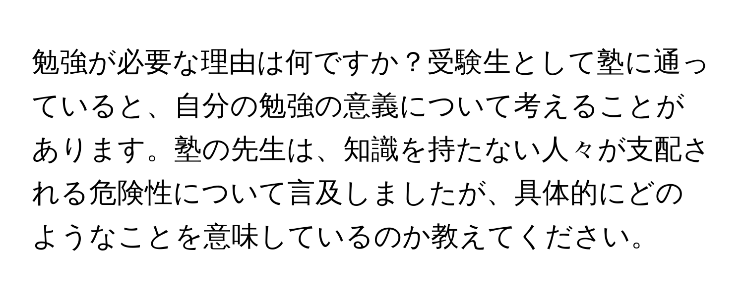 勉強が必要な理由は何ですか？受験生として塾に通っていると、自分の勉強の意義について考えることがあります。塾の先生は、知識を持たない人々が支配される危険性について言及しましたが、具体的にどのようなことを意味しているのか教えてください。