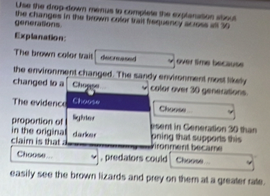 Use the drop-down menus to complete the explanation about 
the changes in the brown color trait frequency across all 30
generations 
Explanation: 
The brown color trait decreased over time because 
the environment changed. The sandy environment most likely 
changed to a Chopge color over 30 generations. 
The evidence Choose 
Choose 
proportion of lighter 
psent in Ceneration 20 than 
in the origina darker pning that supports this 
claim is that vironment became 
Choose... , predators could Choose ... 
easily see the brown lizards and prey on them at a greater rate.