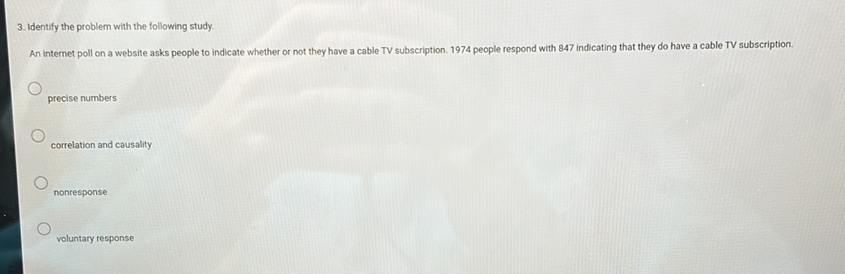 Identify the problem with the following study
An internet poll on a website asks people to indicate whether or not they have a cable TV subscription. 1974 people respond with 847 indicating that they do have a cable TV subscription.
precise numbers
correlation and causality
nonresponse
voluntary response