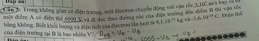 Dap àn: 
Cầu 3: Trong không gian có điện trường, một êlectron chuyển động với vận tóc 3.10 m/s bay ra t 
một điểm A có điện thể 6000 V và đi dọc theo đường sức của điện trường đến điểm B thì vận tốc * Điện thế -1,6.10^(-19)C
bằng không. Biết khối lượng và điện tích của electron lần lượt là 9, 1.10^(-31)kg và 
của điện trường tại B là bao nhiêu V? 
Dán