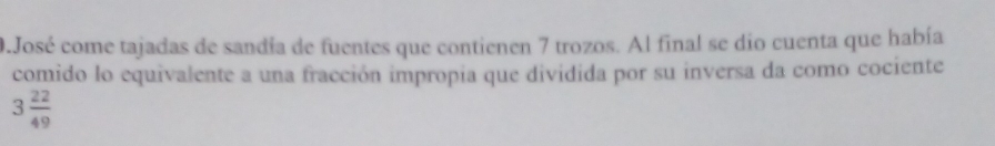 José come tajadas de sandía de fuentes que contienen 7 trozos. Al final se dio cuenta que había 
comido lo equivalente a una fracción impropia que dividida por su inversa da como cociente
3 22/49 