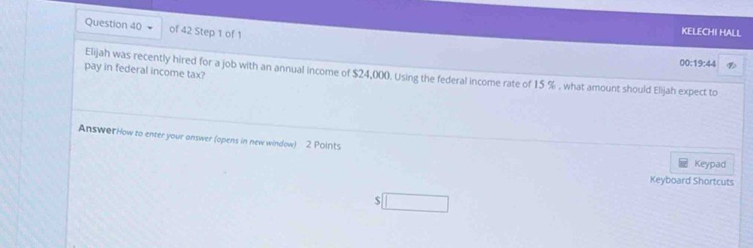 KELECHI HALL 
00:19:44 
pay in federal income tax? Elijah was recently hired for a job with an annual income of $24,000. Using the federal income rate of 15 % , what amount should Elijah expect to 
AnswerHow to enter your answer (opens in new window) 2 Points 
Keypad 
Keyboard Shortcuts
$