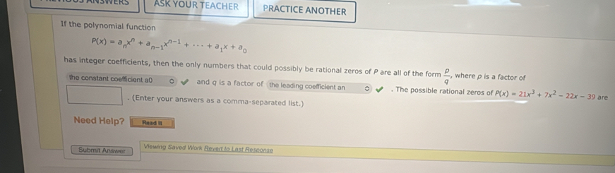 ASK YOUR TEACHER PRACTICE ANOTHER
If the polynomial function
P(x)=a_nx^n+a_n-1x^(n-1)+·s +a_1x+a_0
has integer coefficients, then the only numbers that could possibly be rational zeros of P are all of the form  p/q  , where p is a factor of
the constant coefficient a0 and q is a factor of the leading coefficient an 。 . The possible rational zeros of P(x)=21x^3+7x^2-22x-39 %. (Enter your answers as a comma-separated list.)
Need Help? Read II
Submit Answer Viewing Saved Work Revert to Last Response