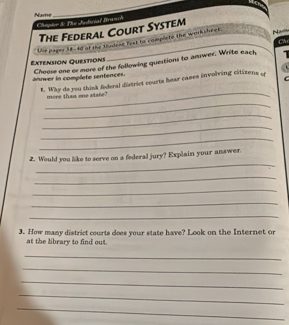 sectio 
Name 
_ 
Chapter 5: The Judícial Branch 
The Federal Court System 
Ure pages 38-40 of the Student Text to complete the worksheet 
Nm 
Ch 
1 
Extension Questions 
Choose one or more of the following questions to answer. Write each 
answer in complete sentences. 
C 
_ 
1. Why do you think federal district courts hear cases involving citizens of 
more than one state? 
_ 
_ 
_ 
_ 
_ 
2. Would you like to serve on a federal jury? Explain your answer. 
_ 
_ 
_ 
_ 
3. How many district courts does your state have? Look on the Internet or 
at the library to find out. 
_ 
_ 
_ 
_ 
_