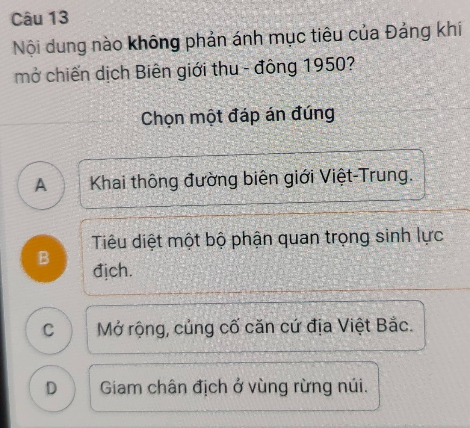 Nội dung nào không phản ánh mục tiêu của Đảng khi
mở chiến dịch Biên giới thu - đông 1950?
Chọn một đáp án đúng
A Khai thông đường biên giới Việt-Trung.
Tiêu diệt một bộ phận quan trọng sinh lực
B
địch.
C Mở rộng, củng cố căn cứ địa Việt Bắc.
D Giam chân địch ở vùng rừng núi.