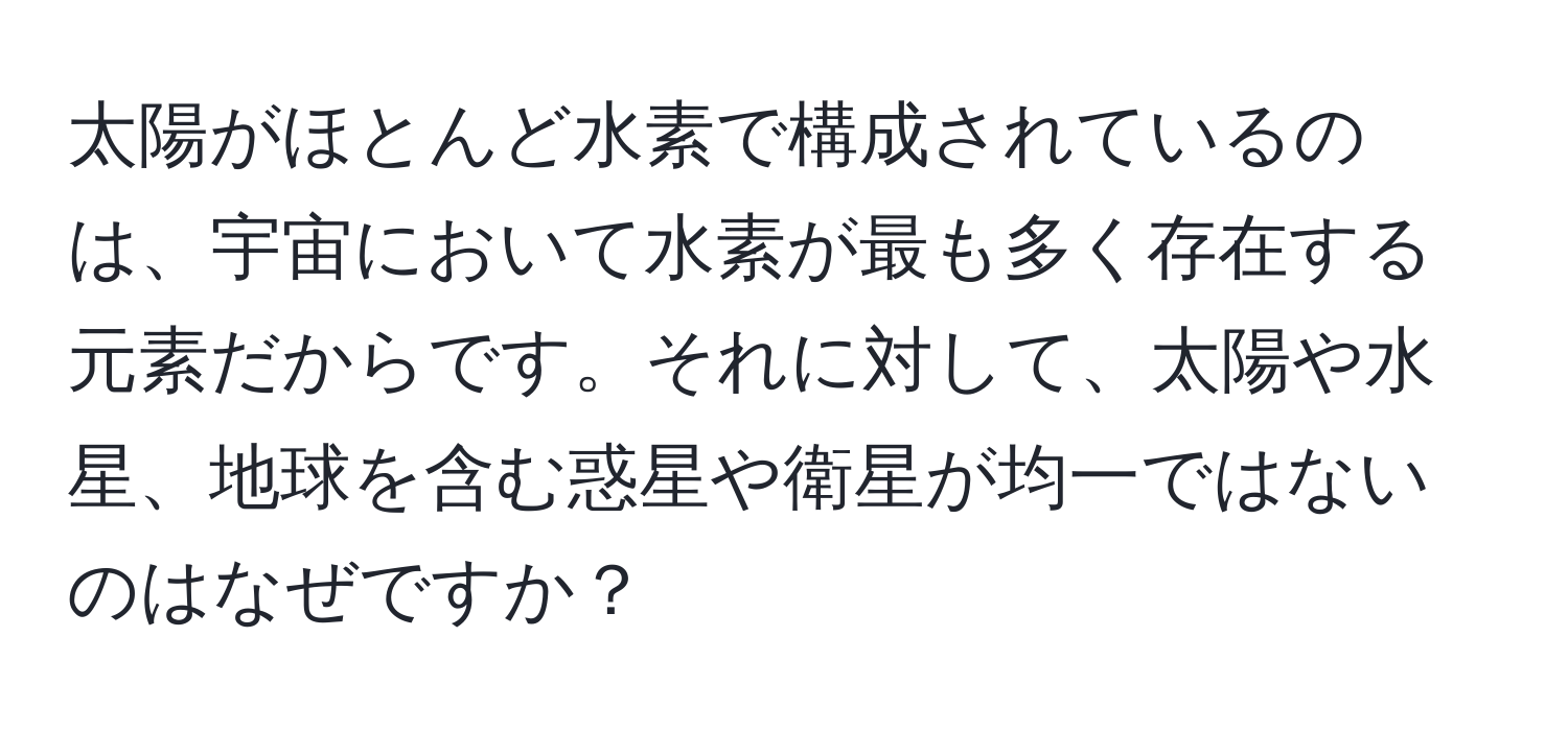 太陽がほとんど水素で構成されているのは、宇宙において水素が最も多く存在する元素だからです。それに対して、太陽や水星、地球を含む惑星や衛星が均一ではないのはなぜですか？