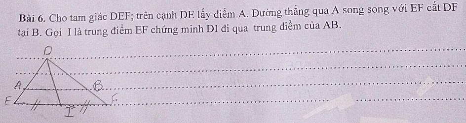 Cho tam giác DEF; trên cạnh DE lấy điểm A. Đường thẳng qua A song song với EF cắt DF
tại B. Gọi I là trung điểm EF chứng minh DI đi qua trung điểm của AB. 
_ 
_ 
_ 
_ 
_ 
_