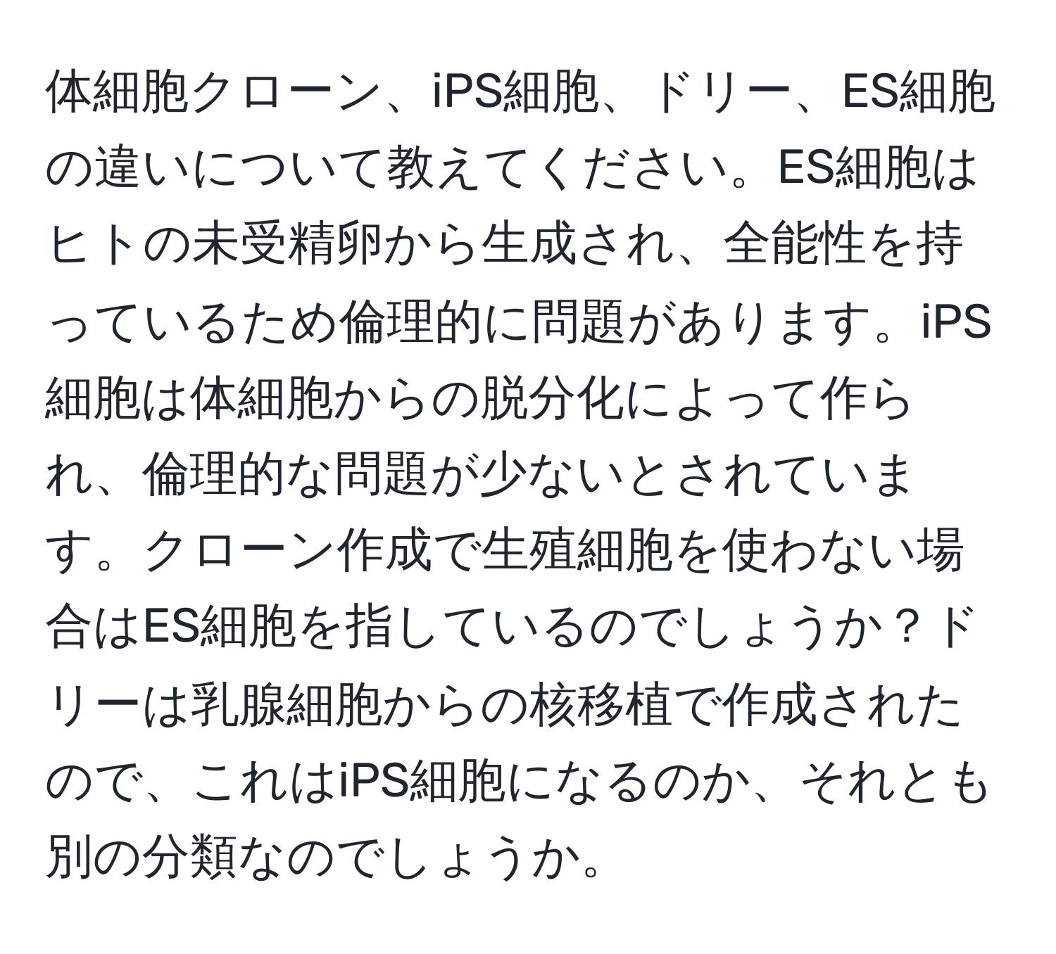 体細胞クローン、iPS細胞、ドリー、ES細胞の違いについて教えてください。ES細胞はヒトの未受精卵から生成され、全能性を持っているため倫理的に問題があります。iPS細胞は体細胞からの脱分化によって作られ、倫理的な問題が少ないとされています。クローン作成で生殖細胞を使わない場合はES細胞を指しているのでしょうか？ドリーは乳腺細胞からの核移植で作成されたので、これはiPS細胞になるのか、それとも別の分類なのでしょうか。