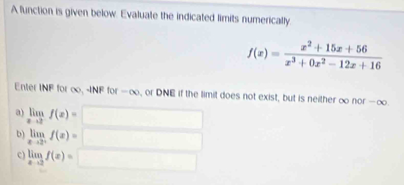 A function is given below. Evaluate the indicated limits numerically.
f(x)= (x^2+15x+56)/x^3+0x^2-12x+16 
Enter INF for ∞, -INF for -∞, or DNE if the limit does not exist, but is neither ∞ nor -∞. 
a) limlimits _xto 2^-f(x)=
b) limlimits _xto 2^+f(x)=
c) limlimits _xto 2f(x)=□