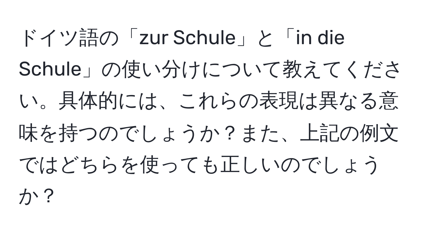 ドイツ語の「zur Schule」と「in die Schule」の使い分けについて教えてください。具体的には、これらの表現は異なる意味を持つのでしょうか？また、上記の例文ではどちらを使っても正しいのでしょうか？