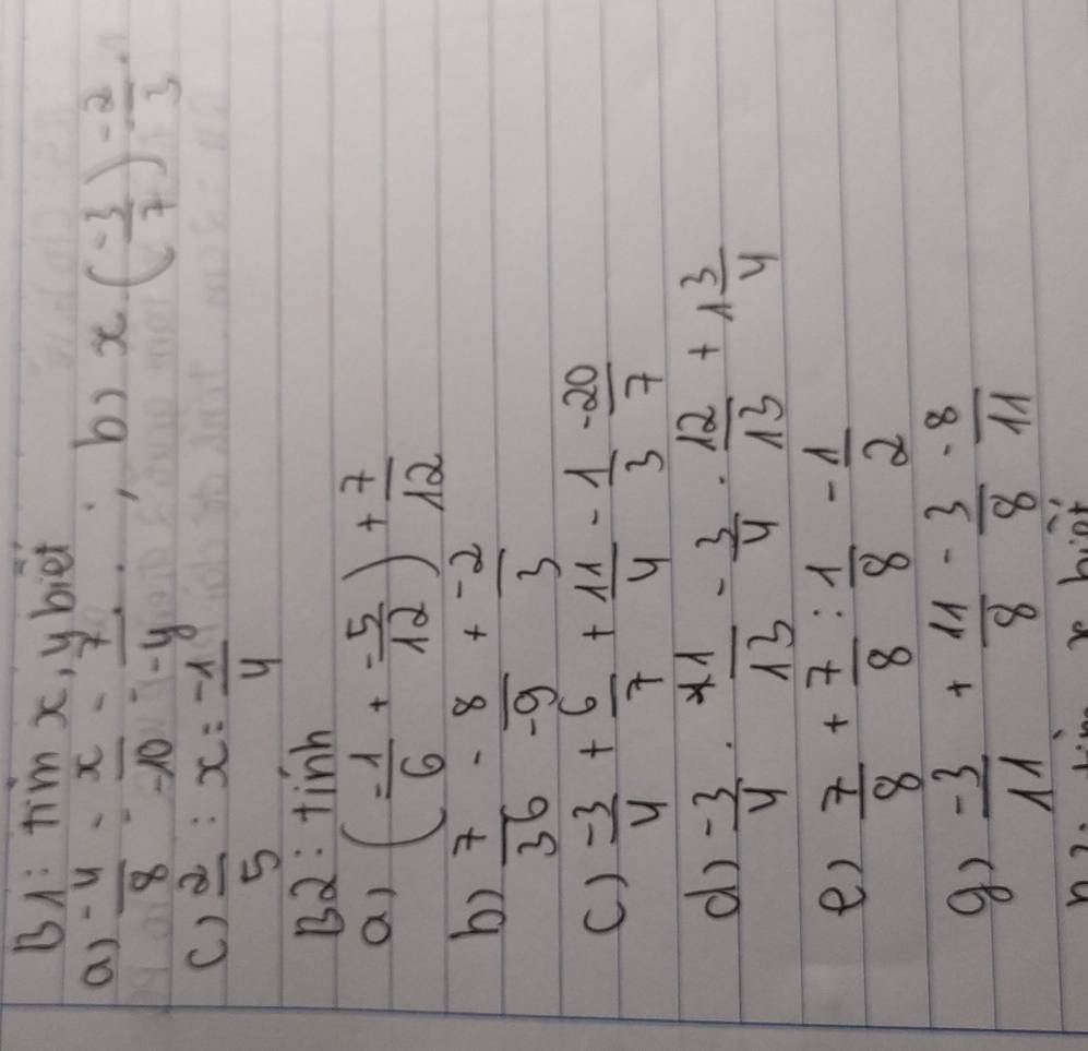 BA: tim x, ubiet 
a)  (-4)/8 = x/-10 = 7/-y , 
b) x( (-3)/7 )^- 2/3 
()  2/5 :x= (-1)/4 
B2: tinh 
a) ( (-1)/6 + (-5)/12 )+ 7/12 
b)  7/36 - 8/-9 + (-2)/3 
()  (-3)/4 + 6/7 + 11/4 - 1/3 - 20/7 
d)  (-3)/4 ·  41/13 - 3/4 ·  12/13 +1 3/4 
e)  7/8 + 7/8 : 1/8 - 1/2 
 (-3)/11 + 11/8 - 3/8 - 8/11 
V 
bo hiot