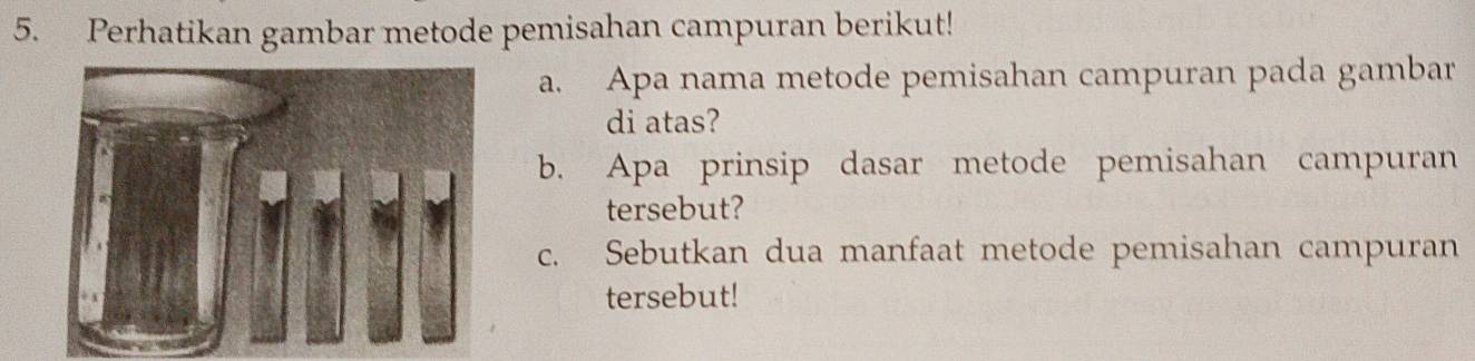 Perhatikan gambar metode pemisahan campuran berikut! 
a. Apa nama metode pemisahan campuran pada gambar 
di atas? 
b. Apa prinsip dasar metode pemisahan campuran 
tersebut? 
c. Sebutkan dua manfaat metode pemisahan campuran 
tersebut!