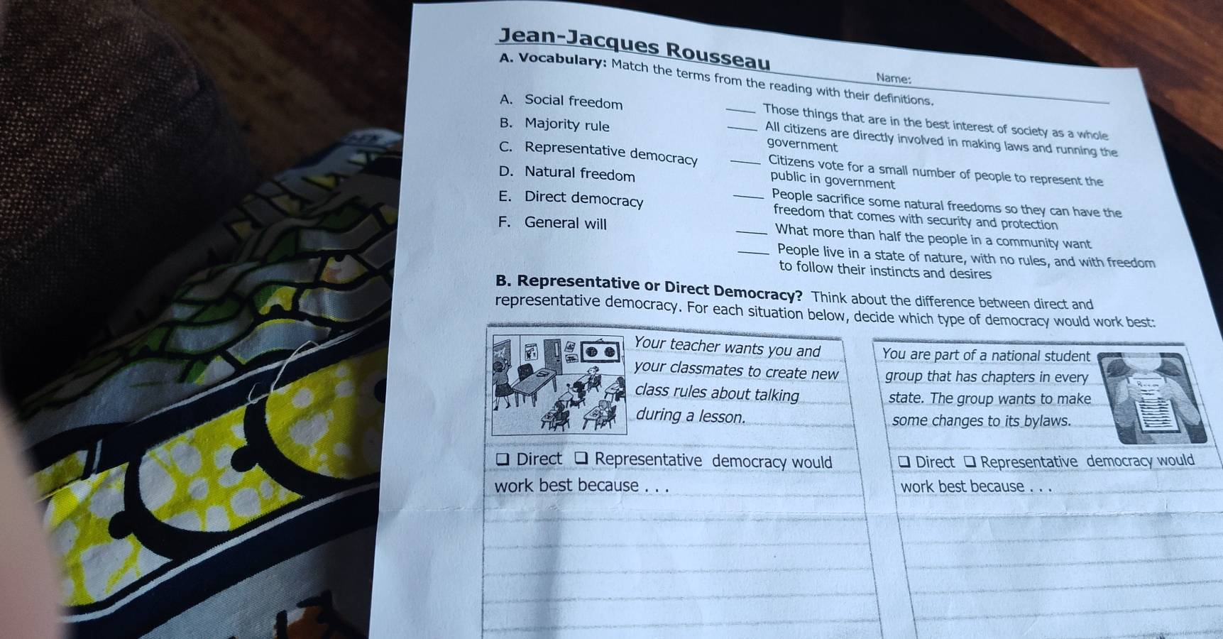 Jean-Jacques Rousseau
Name:
A. Vocabulary: Match the terms from the reading with their definitions.
A. Social freedom __Those things that are in the best interest of society as a whole
B. Majority rule
All citizens are directly involved in making laws and running the
government
C. Representative democracy _Citizens vote for a small number of people to represent the
D. Natural freedom
public in government
People sacrifice some natural freedoms so they can have the
E. Direct democracy _freedom that comes with security and protection
F. General will _What more than half the people in a community want
_People live in a state of nature, with no rules, and with freedom
to follow their instincts and desires
B. Representative or Direct Democracy? Think about the difference between direct and
representative democracy. For each situation below, decide which type of democracy would work best:
Your teacher wants you and You are part of a national student
your classmates to create new group that has chapters in every
class rules about talking state. The group wants to make
during a lesson. some changes to its bylaws.
* Direct □ Representative democracy would * Direct * Representative democracy would
work best because . . . work best because . . .