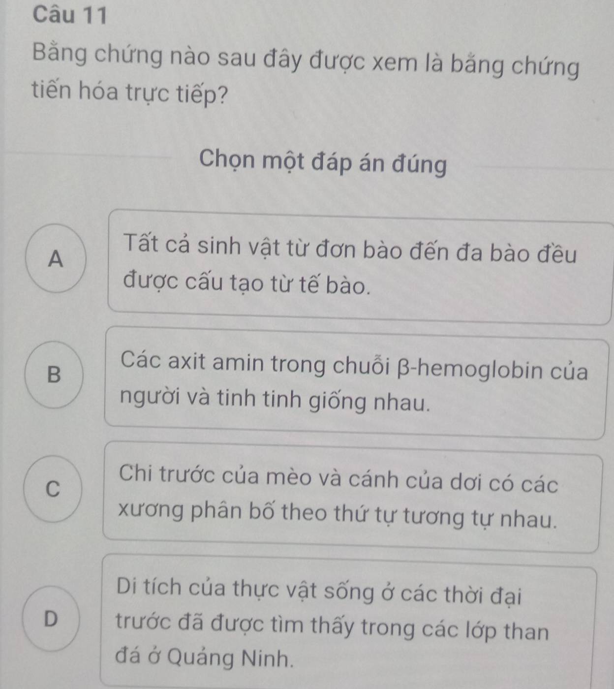 Bằng chứng nào sau đây được xem là bằng chứng
tiến hóa trực tiếp?
Chọn một đáp án đúng
A
Tất cả sinh vật từ đơn bào đến đa bào đều
được cấu tạo từ tế bào.
B
Các axit amin trong chuỗi β -hemoglobin của
người và tinh tinh giống nhau.
C
Chi trước của mèo và cánh của dơi có các
xương phân bố theo thứ tự tương tự nhau.
Di tích của thực vật sống ở các thời đại
D trước đã được tìm thấy trong các lớp than
đá ở Quảng Ninh.