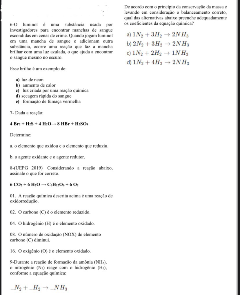 De acordo com o princípio da conservação da massa e
levando em consideração o balanceamento correto,
qual das alternativas abaixo preenche adequadamente
6-O luminol é uma substância usada por os coeficientes da equação química?
investigadores para encontrar manchas de sangue
escondidas em cenas de crime. Quando jogam luminol a) 1N_2+3H_2to 2NH_3
em uma mancha de sangue e adicionam outra
substância, ocorre uma reação que faz a mancha b) 2N_2+3H_2to 2NH_3
brilhar com uma luz azulada, o que ajuda a encontrar c) 1N_2+2H_2to 1NH_3
o sangue mesmo no escuro.
d) 1N_2+4H_2to 2NH_3
Esse brilho é um exemplo de:
a) luz de neon
b) aumento de calor
c) luz criada por uma reação química
d) secagem rápida do sangue
e) formação de fumaça vermelha
7- Dada a reação:
4Br_2+H_2S+4H_2Oto 8HBr+H_2SO_4
Determine:
a. o elemento que oxidou e o elemento que reduziu.
b. o agente oxidante e o agente redutor.
8-(UEPG 2019) Considerando a reação abaixo,
assinale o que for correto.
6CO_2+6H_2Oto C_6H_12O_6+6O_2
01. A reação química descrita acima é uma reação de
oxidorredução.
02. O carbono (C) é o elemento reduzido.
04. O hidrogênio (H) é o elemento oxidado.
08. O número de oxidação (NOX) do elemento
carbono (C) diminui.
16. O oxigênio (O) é o elemento oxidado.
9-Durante a reação de formação da amônia (NH₃),
o nitrogênio (N_2) reage com o hidrogênio (H₂),
conforme a equação química:
N_2+_ H_2to _ NH_3