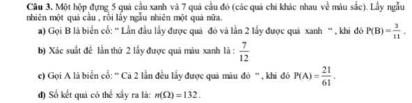 Một hộp dựng 5 quả cầu xanh và 7 quả cầu đỏ (các quả chi khác nhau về màu sắc). Lấy ngẫu 
nhiên một quả cầu , rồi lấy ngẫu nhiên một quả nữa. 
a) Gọi B là biển cố: “ Lần đầu lấy được quả đỏ và lần 2 lấy được quả xanh “ , khi đó P(B)= 3/11 . 
b) Xác suất đề lần thứ 2 lấy được quả màu xanh là :  7/12 
c) Gọi A là biển cố: “ Cả 2 lần đều lấy được quả màu đỏ “ , khi đó P(A)= 21/61 . 
d) Số kết quả có thể xầy ra là: n(Omega )=132.