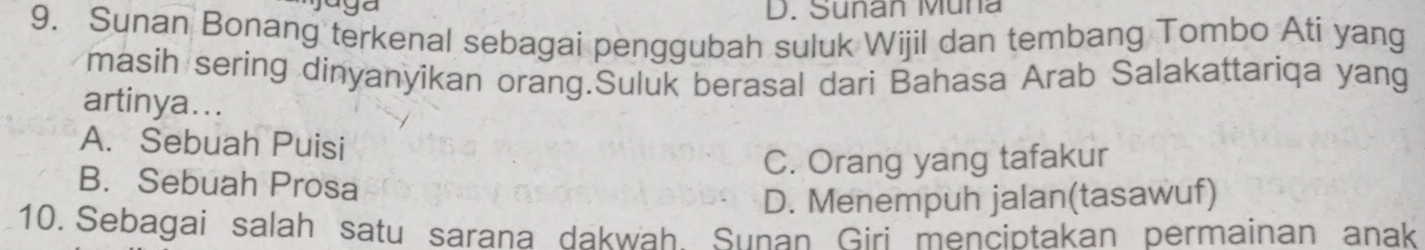 Sunan Müna
9. Sunan Bonang terkenal sebagai penggubah suluk Wijil dan tembang Tombo Ati yang
masih sering dinyanyikan orang.Suluk berasal dari Bahasa Arab Salakattariqa yang
artinya...
A. Sebuah Puisi
C. Orang yang tafakur
B. Sebuah Prosa
D. Menempuh jalan(tasawuf)
10. Sebagai salah satu sarana dakwah Sunan Giri menciptakan permainan anak