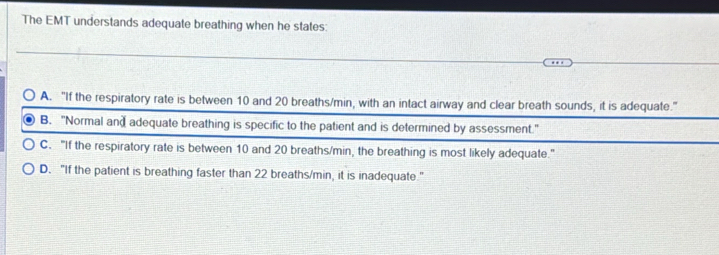 The EMT understands adequate breathing when he states:
A. "If the respiratory rate is between 10 and 20 breaths/min, with an intact airway and clear breath sounds, it is adequate."
B. "Normal and adequate breathing is specific to the patient and is determined by assessment."
C. "If the respiratory rate is between 10 and 20 breaths/min, the breathing is most likely adequate."
D. "If the patient is breathing faster than 22 breaths/min, it is inadequate."