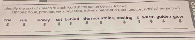 identify the part of speech of each word in the sentence that follows: 
(Options: noun, pronoun, verb, adjective, adverb, preposition, conjunction, article, interjection) 
The sun slowly set behind the mountains, casting a warm golden glow. 
_ 
_ 
_ 
_ 
__ 
_ 
__ 
_ 
__