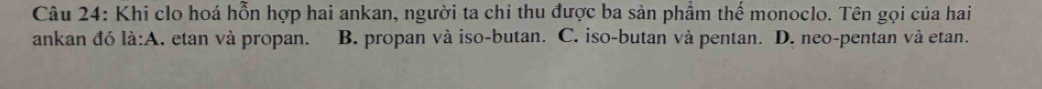 Khi clo hoá hỗn hợp hai ankan, người ta chỉ thu được ba sản phầm thế monoclo. Tên gọi của hai
ankan đó la:A I, etan và propan. B. propan và iso-butan. C. iso-butan và pentan. D. neo-pentan và etan.