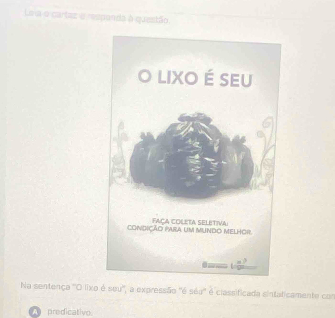 Leia o cartaz e responda à questão, 
Na sentença 'O lixo é seu', a expressão "é séu' é classificada sintaticamente com 
A predicativo.