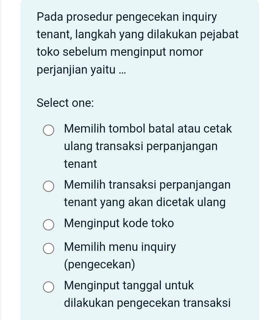 Pada prosedur pengecekan inquiry
tenant, langkah yang dilakukan pejabat
toko sebelum menginput nomor
perjanjian yaitu ...
Select one:
Memilih tombol batal atau cetak
ulang transaksi perpanjangan
tenant
Memilih transaksi perpanjangan
tenant yang akan dicetak ulang
Menginput kode toko
Memilih menu inquiry
(pengecekan)
Menginput tanggal untuk
dilakukan pengecekan transaksi