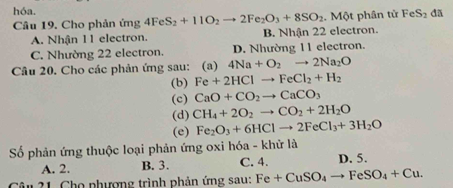 hóa.
Câu 19. Cho phản ứng 4FeS_2+11O_2to 2Fe_2O_3+8SO_2. Một phân tử FeS_2 đã
A. Nhận 11 electron. B. Nhận 22 electron.
C. Nhường 22 electron. D. Nhường 11 electron.
Câu 20. Cho các phản ứng sau: (a) 4Na+O_2to 2Na_2O
(b) Fe+2HClto FeCl_2+H_2
(c) CaO+CO_2to CaCO_3
(d) CH_4+2O_2to CO_2+2H_2O
(e) Fe_2O_3+6HClto 2FeCl_3+3H_2O
Số phản ứng thuộc loại phản ứng oxi hóa - khử là
A. 2. B. 3. C. 4. D. 5.
Câu 21. Cho phượng trình phản ứng sau: Fe+CuSO_4to FeSO_4+Cu.