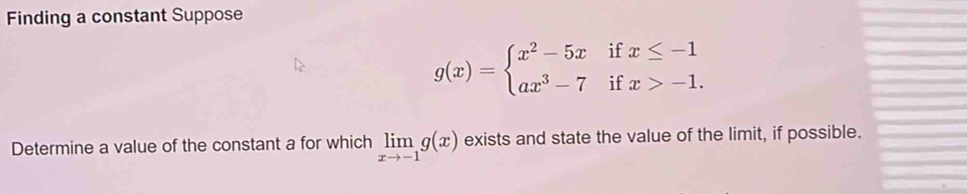 Finding a constant Suppose
g(x)=beginarrayl x^2-5xifx≤ -1 ax^3-7ifx>-1.endarray.
Determine a value of the constant a for which limlimits _xto -1g(x) exists and state the value of the limit, if possible.